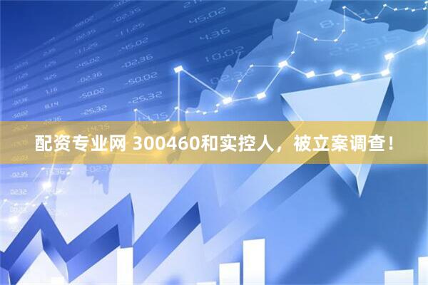 配资专业网 300460和实控人，被立案调查！