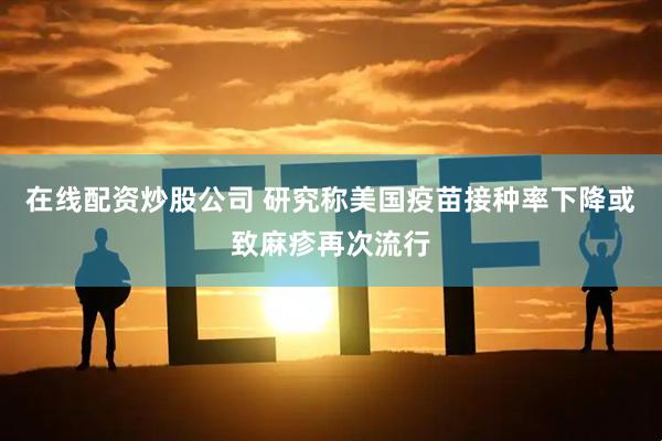 在线配资炒股公司 研究称美国疫苗接种率下降或致麻疹再次流行