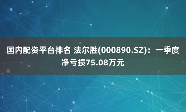 国内配资平台排名 法尔胜(000890.SZ)：一季度净亏损75.08万元