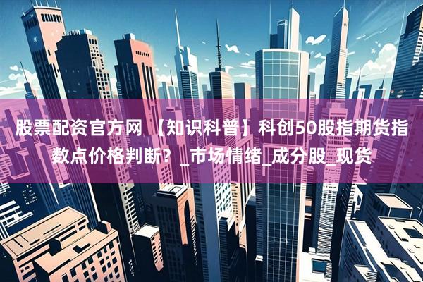 股票配资官方网 【知识科普】科创50股指期货指数点价格判断？_市场情绪_成分股_现货