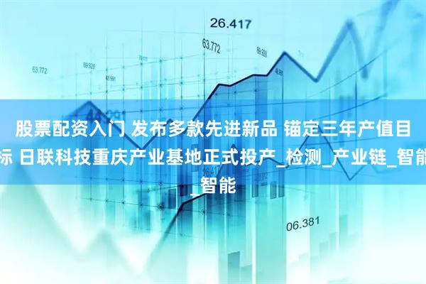 股票配资入门 发布多款先进新品 锚定三年产值目标 日联科技重庆产业基地正式投产_检测_产业链_智能
