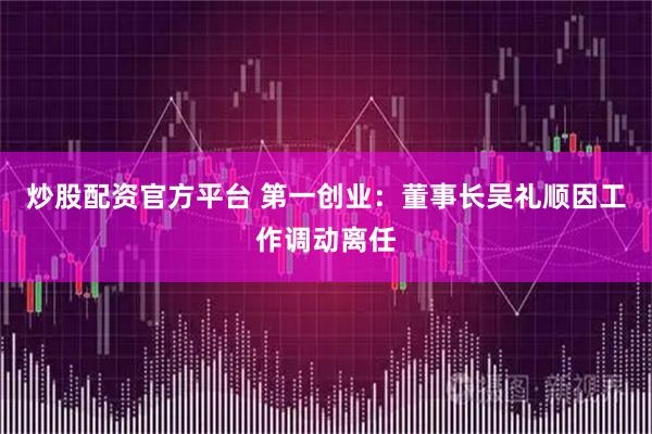 炒股配资官方平台 第一创业：董事长吴礼顺因工作调动离任