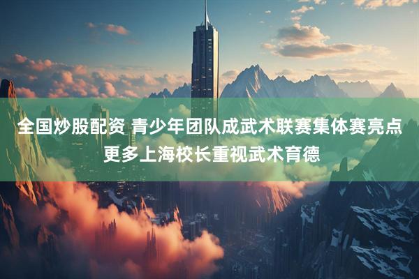 全国炒股配资 青少年团队成武术联赛集体赛亮点 更多上海校长重视武术育德