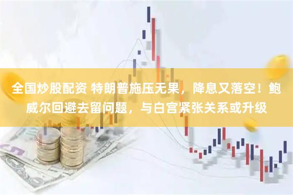 全国炒股配资 特朗普施压无果，降息又落空！鲍威尔回避去留问题，与白宫紧张关系或升级