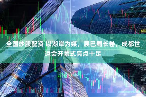 全国炒股配资 以湖岸为媒，展巴蜀长卷，成都世运会开幕式亮点十足