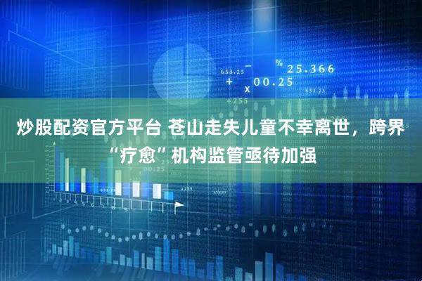 炒股配资官方平台 苍山走失儿童不幸离世，跨界“疗愈”机构监管亟待加强