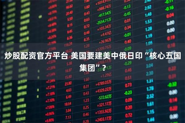 炒股配资官方平台 美国要建美中俄日印“核心五国集团”？