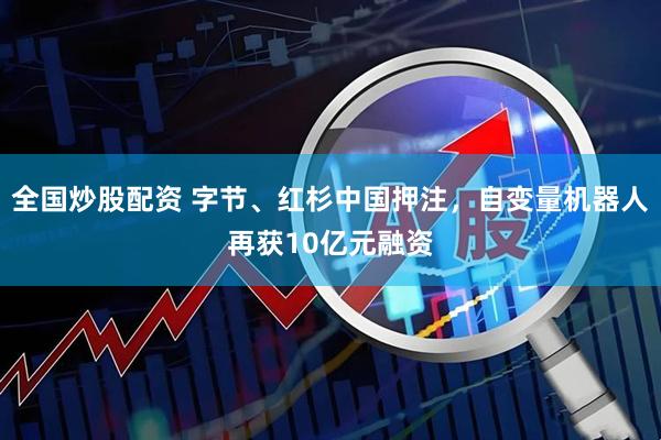 全国炒股配资 字节、红杉中国押注，自变量机器人再获10亿元融资