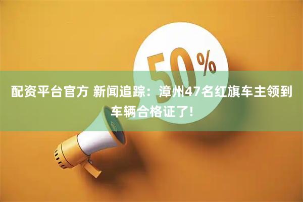 配资平台官方 新闻追踪：漳州47名红旗车主领到车辆合格证了!