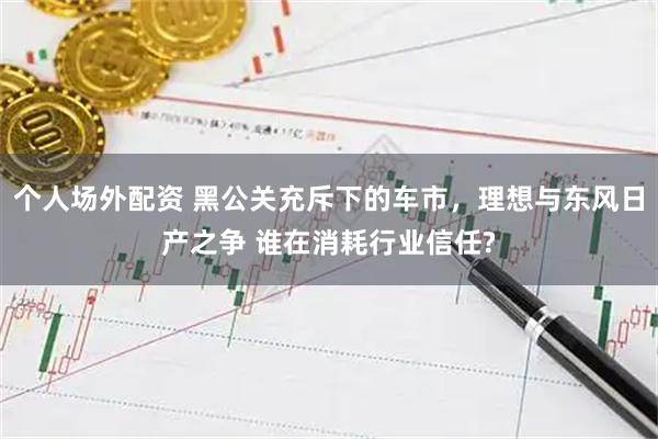 个人场外配资 黑公关充斥下的车市，理想与东风日产之争 谁在消耗行业信任?