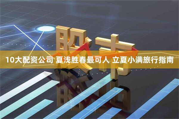 10大配资公司 夏浅胜春最可人 立夏小满旅行指南