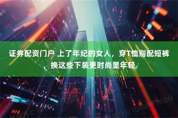 证券配资门户 上了年纪的女人，穿T恤别配短裤，换这些下装更时尚显年轻