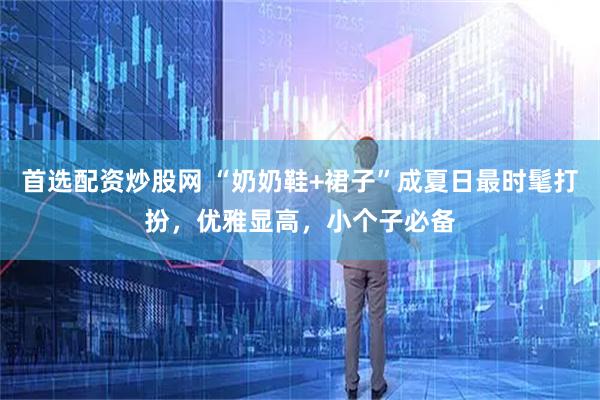 首选配资炒股网 “奶奶鞋+裙子”成夏日最时髦打扮，优雅显高，小个子必备
