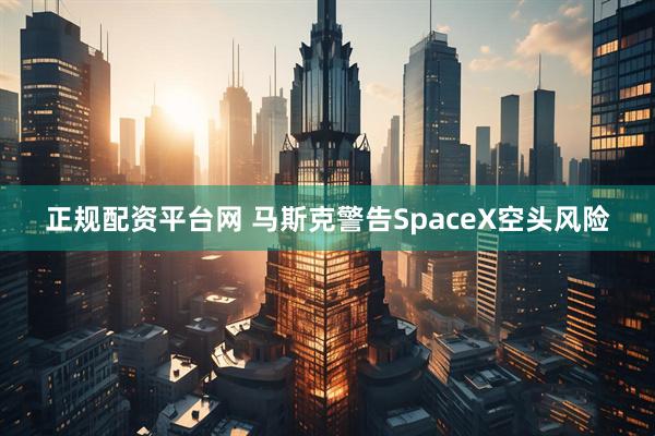 正规配资平台网 马斯克警告SpaceX空头风险