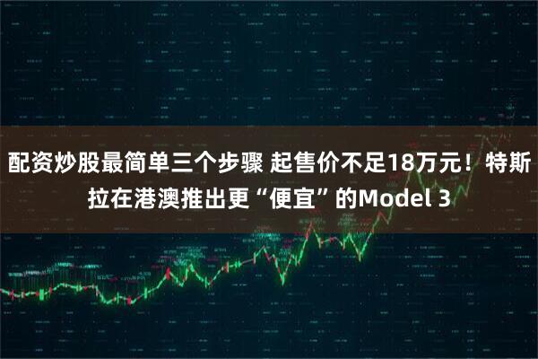 配资炒股最简单三个步骤 起售价不足18万元！特斯拉在港澳推出更“便宜”的Model 3