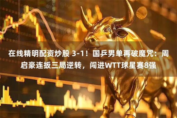 在线精明配资炒股 3-1！国乒男单再破魔咒：周启豪连扳三局逆转，闯进WTT球星赛8强