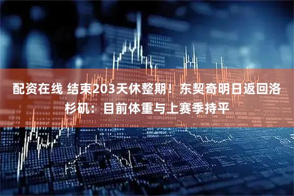 配资在线 结束203天休整期！东契奇明日返回洛杉矶：目前体重与上赛季持平